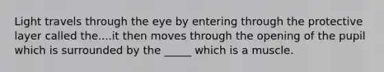 Light travels through the eye by entering through the protective layer called the....it then moves through the opening of the pupil which is surrounded by the _____ which is a muscle.