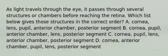 As light travels through the eye, it passes through several structures or chambers before reaching the retina. Which list below gives those structures in the correct order? A. cornea, lens, pupil, anterior chamber, posterior segment B. cornea, pupil, anterior chamber, lens, posterior segment C. cornea, pupil, lens, anterior chamber, posterior segment D. cornea, anterior chamber, pupil, lens, posterior segment