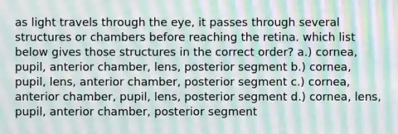 as light travels through the eye, it passes through several structures or chambers before reaching the retina. which list below gives those structures in the correct order? a.) cornea, pupil, anterior chamber, lens, posterior segment b.) cornea, pupil, lens, anterior chamber, posterior segment c.) cornea, anterior chamber, pupil, lens, posterior segment d.) cornea, lens, pupil, anterior chamber, posterior segment