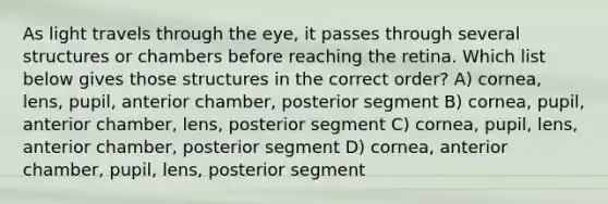 As light travels through the eye, it passes through several structures or chambers before reaching the retina. Which list below gives those structures in the correct order? A) cornea, lens, pupil, anterior chamber, posterior segment B) cornea, pupil, anterior chamber, lens, posterior segment C) cornea, pupil, lens, anterior chamber, posterior segment D) cornea, anterior chamber, pupil, lens, posterior segment