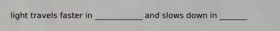 light travels faster in ____________ and slows down in _______