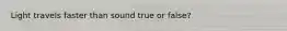 Light travels faster than sound true or false?