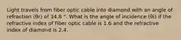 Light travels from fiber optic cable into diamond with an angle of refraction (θr) of 34.8 °. What is the angle of incidence (θi) if the refractive index of fiber optic cable is 1.6 and the refractive index of diamond is 2.4.