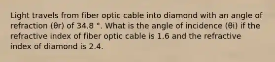 Light travels from fiber optic cable into diamond with an angle of refraction (θr) of 34.8 °. What is the angle of incidence (θi) if the refractive index of fiber optic cable is 1.6 and the refractive index of diamond is 2.4.