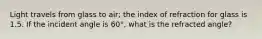 Light travels from glass to air; the index of refraction for glass is 1.5. If the incident angle is 60°, what is the refracted angle?