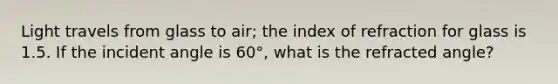 Light travels from glass to air; the index of refraction for glass is 1.5. If the incident angle is 60°, what is the refracted angle?