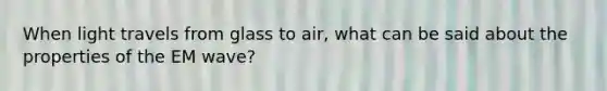 When light travels from glass to air, what can be said about the properties of the EM wave?