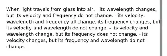 When light travels from glass into air, - its wavelength changes, but its velocity and frequency do not change. - its velocity, wavelength and frequency all change. its frequency changes, but its velocity and wavelength do not change. - its velocity and wavelength change, but its frequency does not change. - its velocity changes, but its frequency and wavelength do not change.