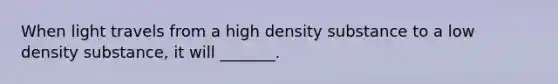 When light travels from a high density substance to a low density substance, it will _______.