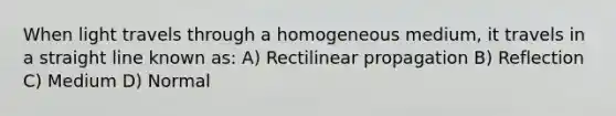 When light travels through a homogeneous medium, it travels in a straight line known as: A) Rectilinear propagation B) Reflection C) Medium D) Normal