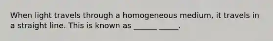 When light travels through a homogeneous medium, it travels in a straight line. This is known as ______ _____.