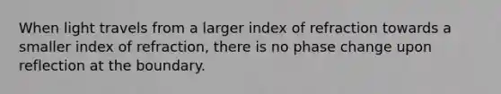 When light travels from a larger index of refraction towards a smaller index of refraction, there is no phase change upon reflection at the boundary.