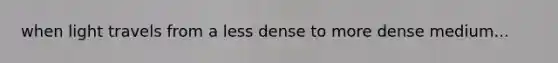 when light travels from a less dense to more dense medium...