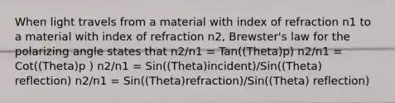 When light travels from a material with index of refraction n1 to a material with index of refraction n2, Brewster's law for the polarizing angle states that n2/n1 = Tan((Theta)p) n2/n1 = Cot((Theta)p ) n2/n1 = Sin((Theta)incident)/Sin((Theta) reflection) n2/n1 = Sin((Theta)refraction)/Sin((Theta) reflection)