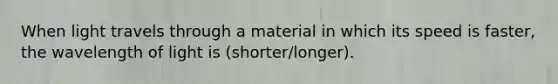 When light travels through a material in which its speed is faster, the wavelength of light is (shorter/longer).