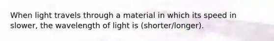 When light travels through a material in which its speed in slower, the wavelength of light is (shorter/longer).