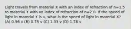 Light travels from material X with an index of refraction of n=1.5 to material Y with an index of refraction of n=2.0. If the speed of light in material Y is v, what is the speed of light in material X? (A) 0.56 v (B) 0.75 v (C) 1.33 v (D) 1.78 v