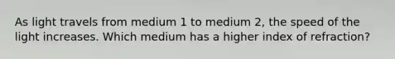 As light travels from medium 1 to medium 2, the speed of the light increases. Which medium has a higher index of refraction?