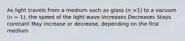 As light travels from a medium such as glass (n >1) to a vacuum (n = 1), the speed of the light wave Increases Decreases Stays constant May increase or decrease, depending on the first medium