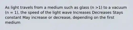 As light travels from a medium such as glass (n >1) to a vacuum (n = 1), the speed of the light wave Increases Decreases Stays constant May increase or decrease, depending on the first medium