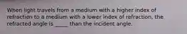 When light travels from a medium with a higher index of refraction to a medium with a lower index of refraction, the refracted angle is _____ than the incident angle.