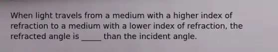 When light travels from a medium with a higher index of refraction to a medium with a lower index of refraction, the refracted angle is _____ than the incident angle.