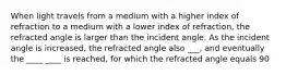 When light travels from a medium with a higher index of refraction to a medium with a lower index of refraction, the refracted angle is larger than the incident angle. As the incident angle is increased, the refracted angle also ___, and eventually the ____ ____ is reached, for which the refracted angle equals 90