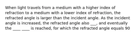 When light travels from a medium with a higher index of refraction to a medium with a lower index of refraction, the refracted angle is larger than the incident angle. As the incident angle is increased, the refracted angle also ___, and eventually the ____ ____ is reached, for which the refracted angle equals 90