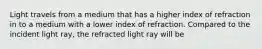 Light travels from a medium that has a higher index of refraction in to a medium with a lower index of refraction. Compared to the incident light ray, the refracted light ray will be