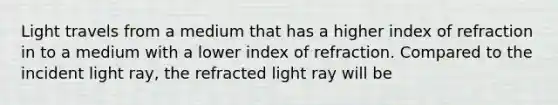 Light travels from a medium that has a higher index of refraction in to a medium with a lower index of refraction. Compared to the incident light ray, the refracted light ray will be