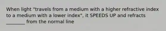 When light "travels from a medium with a higher refractive index to a medium with a lower index", it SPEEDS UP and refracts ________ from the normal line