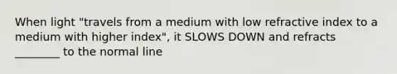 When light "travels from a medium with low refractive index to a medium with higher index", it SLOWS DOWN and refracts ________ to the normal line