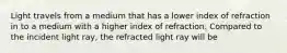 Light travels from a medium that has a lower index of refraction in to a medium with a higher index of refraction. Compared to the incident light ray, the refracted light ray will be