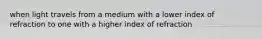 when light travels from a medium with a lower index of refraction to one with a higher index of refraction