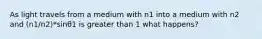 As light travels from a medium with n1 into a medium with n2 and (n1/n2)*sinθ1 is greater than 1 what happens?