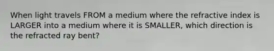 When light travels FROM a medium where the refractive index is LARGER into a medium where it is SMALLER, which direction is the refracted ray bent?