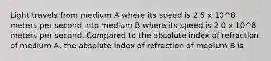 Light travels from medium A where its speed is 2.5 x 10^8 meters per second into medium B where its speed is 2.0 x 10^8 meters per second. Compared to the absolute index of refraction of medium A, the absolute index of refraction of medium B is