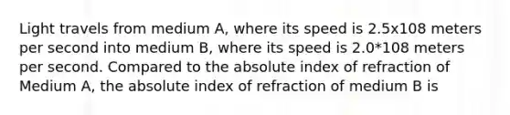 Light travels from medium A, where its speed is 2.5x108 meters per second into medium B, where its speed is 2.0*108 meters per second. Compared to the absolute index of refraction of Medium A, the absolute index of refraction of medium B is