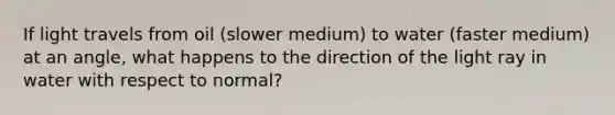 If light travels from oil (slower medium) to water (faster medium) at an angle, what happens to the direction of the light ray in water with respect to normal?