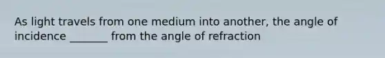 As light travels from one medium into another, the angle of incidence _______ from the angle of refraction