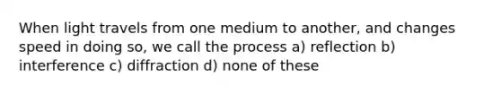 When light travels from one medium to another, and changes speed in doing so, we call the process a) reflection b) interference c) diffraction d) none of these