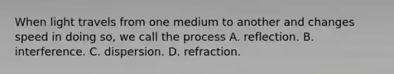 When light travels from one medium to another and changes speed in doing so, we call the process A. reflection. B. interference. C. dispersion. D. refraction.