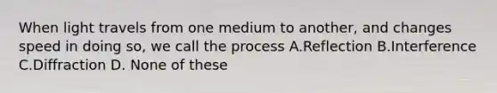 When light travels from one medium to another, and changes speed in doing so, we call the process A.Reflection B.Interference C.Diffraction D. None of these