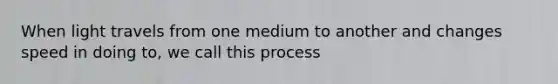 When light travels from one medium to another and changes speed in doing to, we call this process