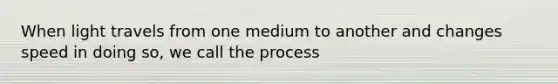 When light travels from one medium to another and changes speed in doing so, we call the process