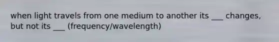 when light travels from one medium to another its ___ changes, but not its ___ (frequency/wavelength)