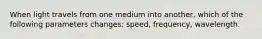 When light travels from one medium into another, which of the following parameters changes: speed, frequency, wavelength.