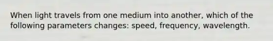 When light travels from one medium into another, which of the following parameters changes: speed, frequency, wavelength.