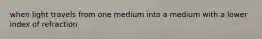 when light travels from one medium into a medium with a lower index of refraction