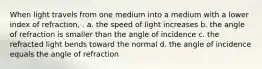 When light travels from one medium into a medium with a lower index of refraction, . a. the speed of light increases b. the angle of refraction is smaller than the angle of incidence c. the refracted light bends toward the normal d. the angle of incidence equals the angle of refraction